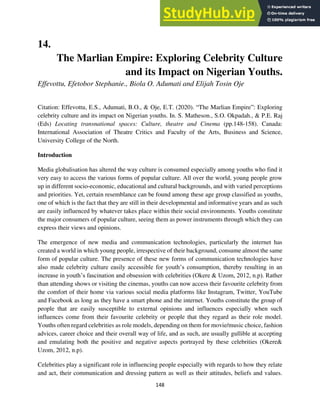 148
14.
The Marlian Empire: Exploring Celebrity Culture
and its Impact on Nigerian Youths.
Effevottu, Efetobor Stephanie., Biola O. Adumati and Elijah Tosin Oje
Citation: Effevottu, E.S., Adumati, B.O., & Oje, E.T. (2020). “The Marlian Empire”: Exploring
celebrity culture and its impact on Nigerian youths. In. S. Matheson., S.O. Okpadah., & P.E. Raj
(Eds) Locating transnational spaces: Culture, theatre and Cinema (pp.148-158). Canada:
International Association of Theatre Critics and Faculty of the Arts, Business and Science,
University College of the North.
Introduction
Media globalisation has altered the way culture is consumed especially among youths who find it
very easy to access the various forms of popular culture. All over the world, young people grow
up in different socio-economic, educational and cultural backgrounds, and with varied perceptions
and priorities. Yet, certain resemblance can be found among these age group classified as youths,
one of which is the fact that they are still in their developmental and informative years and as such
are easily influenced by whatever takes place within their social environments. Youths constitute
the major consumers of popular culture, seeing them as power instruments through which they can
express their views and opinions.
The emergence of new media and communication technologies, particularly the internet has
created a world in which young people, irrespective of their background, consume almost the same
form of popular culture. The presence of these new forms of communication technologies have
also made celebrity culture easily accessible for youth’s consumption, thereby resulting in an
increase in youth’s fascination and obsession with celebrities (Okere & Uzom, 2012, n.p). Rather
than attending shows or visiting the cinemas, youths can now access their favourite celebrity from
the comfort of their home via various social media platforms like Instagram, Twitter, YouTube
and Facebook as long as they have a smart phone and the internet. Youths constitute the group of
people that are easily susceptible to external opinions and influences especially when such
influences come from their favourite celebrity or people that they regard as their role model.
Youths often regard celebrities as role models, depending on them for movie/music choice, fashion
advices, career choice and their overall way of life, and as such, are usually gullible at accepting
and emulating both the positive and negative aspects portrayed by these celebrities (Okere&
Uzom, 2012, n.p).
Celebrities play a significant role in influencing people especially with regards to how they relate
and act, their communication and dressing pattern as well as their attitudes, beliefs and values.
 