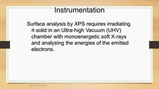 Instrumentation
Surface analysis by XPS requires irradiating
Surface analysis by XPS requires irradiating
a
a solid in an Ultra
solid in an Ultra-
-high Vacuum (UHV)
high Vacuum (UHV)
chamber with monoenergetic soft X
chamber with monoenergetic soft X-
-rays
rays
and analysing the energies of the emitted
and analysing the energies of the emitted
electrons.
electrons.
MEF 3100 Spring 2007
 