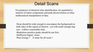 Detail Scans
For purposes of chemical state identification, for quantitative
analysis of minor components and peak deconvolution or other
mathematical manipulation of data.
•Scan should be wide enough to encompass the background on
both sides of the region of interest - yet with small enough step
size - within a reasonable time.
•Radiation-sensitive peaks should be run first.
•Sufficient Signal / noise .
•Pass Energy ?  E same for all scans !
MEF 3100 Spring 2007
 