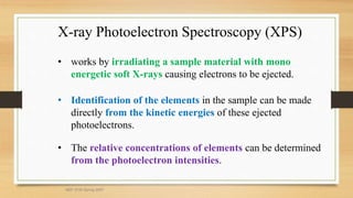 X-ray Photoelectron Spectroscopy (XPS)
• works by irradiating a sample material with mono
energetic soft X-rays causing electrons to be ejected.
• Identification of the elements in the sample can be made
directly from the kinetic energies of these ejected
photoelectrons.
• The relative concentrations of elements can be determined
from the photoelectron intensities.
MEF 3100 Spring 2007
 