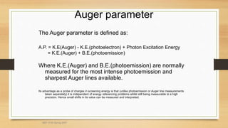 Auger parameter
The Auger parameter is defined as:
A.P. = K.E(Auger) - K.E.(photoelectron) + Photon Excitation Energy
= K.E.(Auger) + B.E.(photoemission)
Where K.E.(Auger) and B.E.(photoemission) are normally
measured for the most intense photoemission and
sharpest Auger lines available.
Its advantage as a probe of charges in screening energy is that (unlike photoemission or Auger line measurements
taken separately) it is independent of energy referencing problems whilst still being measurable to a high
precision. Hence small shifts in its value can be measured and interpreted.
MEF 3100 Spring 2007
 