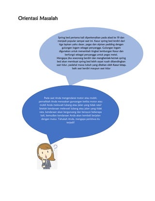 Orientasi Masalah
Spring bed pertama kali diperkenalkan pada abad ke 19 dan
menjadi popular sampai saat ini. Kasur spring bed terdiri dari
tiga lapisan yaitu dasar, pegas dan alpisan padding dengan
gulungan logam sebagai penyangga. Gulungan logam
digunakan untuk menambah tingkat lambungan Kasur dan
berfungsi sebagai penyangga untuk pegas metal.
Mengapa jika seseorang berdiri dan menghentak-hentak spring
bed akan membuat spring bed lebih cepat rusah dibandingkan
saat tidur, padahal massa tubuh yang ditahan oleh Kasur tetap,
baik saat berdiri maupun saat tidur
Pada saat Anda mengendarai motor atau mobil,
pernahkah Anda merasakan guncangan ketika motor atau
mobil Anda melewati lubang atau jalan yang tidak rata?
Setelah kendaraan melewati lubang atau jalan yang tidak
rata, kendaraan akan berguncang dan berayun beberapa
kali, kemudian kendaraan Anda akan kembali berjalan
dengan mulus. Tahukah Anda, mengapa peristiwa itu
terjadi?
 