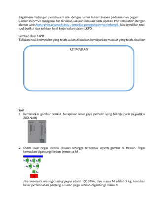Bagaimana hubungan peristiwa di atas dengan rumus hukum hooke pada susunan pegas?
Carilah informasi mengenai hal tersebut, lakukan simulasi pada aplikasi Phet simulation dengan
alamat web http://phet.colorado.edu , petunjuk penggunaannya terlampir. lalu jawablah soal-
soal berikut dan tuliskan hasil kerja kalian dalam LKPD
Lembar Hasil LKPD
Tuliskan hasil kesimpulan yang telah kalian diskusikan berdasarkan masalah yang telah disajikan
Soal
1. Berdasarkan gambar berikut, berapakah besar gaya pemulih yang bekerja pada pegas?(k=
200 N/m)
2. Enam buah pegas identik disusun sehingga terbentuk seperti gambar di bawah. Pegas
kemudian digantungi beban bermassa M .
Jika konstanta masing-masing pegas adalah 100 N/m, dan massa M adalah 5 kg, tentukan
besar pertambahan panjang susunan pegas setelah digantungi massa M
KESIMPULAN
 