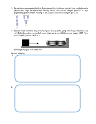 3. Perhatikan susunan pegas berikut. Enam pegas identic disusun menjadi dua rangkaian yaitu
(X) dan (Y). Pegas (X) bertambah Panjang 15 cm ketika ditarik dengan gaya 150 N, agar
pegas (Y) juga bertambah Panjang 15 cm, pegas harus ditarik dengan gaya…N
4. Sebuah balok bermassa 2 kg meluncur pada bidang datar yang licin dengan kecepatan 20
m/s. Balok kemudian menumbuk ujung pegas yang memiliki konstanta pegas 5000 N/m.
seperti pada gambar berikut :
Berapa jauh pegas akan tertekan ?
Lembar Jawaban
1.
2.
 