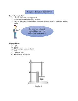 Petunjuk penyelidikan
1. Lakukan praktikum sesuai petunjuk
2. Jawab semua pertanyaan yang disajikan
3. Lakukan praktikum dengan penuh kerjasama Bersama anggota kelompok masing-
masing
Alat dan Bahan
1. Pegas
2. Mistar
3. Beban dengan berbeda ukuran
4. Statif
5. Laptop/PC/HP
6. Aplikasi Phet simulation
Langkah-Langkah Praktikum
Berdasarkan petunjuk
penyelidikan, mari kita
melakukan praktikum !!!
Gambar 1
 