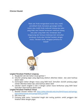 Orientasi Masalah
Langkah Percobaan Praktikum Langsung
1. Rangkailah alat dan bahan sesuai gambar 1
2. Ukurlah panjang pegas yang digantung sebelum diberikan beban dan catat hasilnya
dalam tabel
3. Gantungkan beban dengan massa yang lebih kecil, kemudian ukurlah panjang pegas
setelah diberikan beban dan catat hasilnya dalam tabel
4. Lakukan seperti langkah 2 dan 3 dengan variasi massa berikutnya yang lebih besar
kemudian catat hasilnya dalam tabel
Langkah Percobaan Praktikum Virtual
1. Bukalah simulasi melalui link https://phet.colorado.edu/sims/html/masses-and-springs-
basics/latest/masses-and-springs-basics_en.html
2. Klik menu Lab
3. Centang pada menu “unstreched length dan resting position, ambil penggaris dan
letakkan dekat dengan pegas
Pada saat Anda mengendarai motor atau mobil,
pernahkah Anda merasakan guncangan ketika
motor atau mobil Anda melewati lubang atau jalan
yang tidak rata? Setelah kendaraan melewati lubang
atau jalan yang tidak rata, kendaraan akan
berguncang dan berayun beberapa kali, kemudian
kendaraan Anda akan kembali berjalan dengan
mulus. Tahukah Anda, mengapa peristiwa itu
terjadi?
 