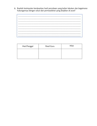 6. Buatlah kesimpulan berdasarkan hasil percobaan yang kalian lakukan dan bagaimana
hubungannya dengan solusi dari permasalahan yang disajikan di awal?
Hari/Tanggal Paraf Guru Nilai
…………………………………………………………………………………………………………………………………………
…………………………………………………………………………………………………………………………………………
…………………………………………………………………………………………………………………………………………
…………………………………………………………………………………………………………………………………………
…………………………………………………………………………………………………………………………………………
…………………………………………………………………………………………………………………………………………
…………………………………………………………………………………………………………………………………………
…………………………………………………………………………………………………………………………………………
…………………………………………………………………………………………………………………………………………
…………………………………………………………………………………………………………………………………………
……………………………………….
 