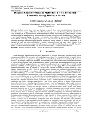 Journal of Science and Technology
ISSN: 2456-5660 Volume 4, Issue 6, Nov-December 2019, PP 24-31
www.jst.org.in
www.jst.org.in 24 | Page
Different Characteristics and Methods of Biofuel Production -
Renewable Energy Source: A Review
Supriya Jadhav1
, Sameer Sharma2
1,2
(Department of Biotechnology, Indian Academy Degree College, Bangalore, India
Sameer21.97@gmail.com)
______________________________________________________________________________
Abstract: Biofuels are the fuels which are obtained exclusively from plant materials, biomass. Biofuels are
renewable source of energy, not like fossil fuels like petroleum, gas, and coal. Nowadays, Biofuels industries are
vastly growing with an auspicious role in producing renewable energy and affect global climate change. The term
nano-technology has wide potential to realize cost effectiveness & process efficient biofuel industries. Many types
of nano-materials are developing with exclusive properties for better and improved production of biofuel. Mainly,
bio-diesel fuels commonly contain alkyl carboxylic acid or fatty acid chains, short-chain alcohol of esters, solvent
(methanol or ethanol). Different types of methods are reported for the assembly of biodiesel from edible fat or
vegetable oil such as micro-emulsification, pyrolysis, transesterification and many more. Among these,
transesterification is an attention-seeker & broadly accepted process. Biodiesel fuel may be a renewable alternative
method for petroleum fuel because it has very mutual characteristics but it has lower exhaust diffusion.
Keywords: Biodiesel production, FAME, Catalytic & Non-catalytic Transesterification.
_________________________________________________________________________________________
I. Introduction
Fuels, established from biological feed stocks, are describe as “biofuels.” particularly, biofuels allowed to be in
wide area classified into first-generation fuels and 2nd-generation fuels. First generation biofuels are usually derived
from sugar, starch, and vegetable oil supply. Yet, second-technology biofuels are consisting of continuous
feedstocks. A fossil gas is a gasoline shaped and it is created by using herbal method, such as anaerobic breakdown
of covered dead organisms. Fossil fuels include high amount of carbon and surrounded by petroleum, coal, and
natural gas. fossil fuels are generally used as transportation and machinery power supply due to its high heating
electricity, availability and best agitation quality, still it's regulates in daily supply. After first attempt (Rudolf), the
engine designed respect to run on vegetable oil [1] conceivably vegetable oil used as an another gasoline in a diesel
engines, vegetable oils, in which pyrolysis technique passed through from biodiesel production and changes
extremely in cetane range, low viscosity, and coffee sulphur content when it includes an insufficient quantity of ash
and carbon content [2] An each other gasoline machine used for transportation is a motor vehicle that runs on a
gasoline, other than common petroleum fuels. Now a day’s diesel-powered vehicles produces about one-0.33 of the
motors present in Europe and in the US and its dealing with expected income of diesel. Petro diesel used in the
transportation is one-fourth; biodiesel can easily appear as the important answer for environmental troubles. First, it
does but now it does not require any Engine adjustments; second it decreases greenhouse gasoline (ghg) diffusion
considerably and finally it also develops lubricity. Those factors acquire biodiesel to present the day strength
scenario for utilization of extra adaptable and attractive manner , which can be guarantee to the strength protection,
environmental sustainability and also to boost rural improvement by the way of transferring of energy from petro to
agro-industry, Together. Collected oil fuels are essential for holding the arena's energy desires, Most people
accounting for (more than 80%) of the global number, electricity consumption, and recently predicted research,
advanced by using the idea (2017) and BP (2018), shows an ongoing growth in fossil gasoline request, nearby to
destiny, thinking about an extremely large area of things together accompanying for, technology development,
presumption of coverage settlement so as to decrease greenhouse gas diffusion (ghg), as nicely, as modifications in
the local construction facility. Biodiesel produced from virgin vegetable oil through transesterification is higher than
the fossil gasoline, due to high raw cloth value. To extent the biofuel fee, in recent day’s waste cooking oil is used as
feedstock. Catalysts used in this technique are typically acids, base, and lipase. due to that fact lipase stimulates
complete high-priced, the use of lipase in biodiesel production is limited [3-5] mono alkyl esters is one type of a
renewable diesel, gasoline derived from some of vegetable oils or animal fats. As a renewable gasoline, biodiesel
as been advertised to reduce petroleum intake. The biodiesel fuels are palm methyl ester (pme), jatropha methyl
ester (jme), coconut oil methyl ester (come), 20% blends of pme with diesel gas and 20% blends of jme with diesel
gas. The ordinary diesel gas changed into used for contrast purposes [6-10] biodiesel also can be mixed with mineral
 