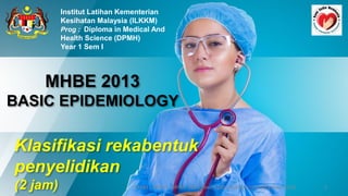 MHBE 2013
BASIC EPIDEMIOLOGY
Institut Latihan Kementerian
Kesihatan Malaysia (ILKKM)
Prog : Diploma in Medical And
Health Science (DPMH)
Year 1 Sem I
9/10/2020 1
ILKKM ; DPMH ; MHBE 2013 Basic Epidemiology [njtnkj@yahoo.com]
Klasifikasi rekabentuk
penyelidikan
(2 jam)
 