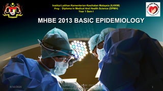 MHBE 2013 BASIC EPIDEMIOLOGY
Institut Latihan Kementerian Kesihatan Malaysia (ILKKM)
Prog : Diploma in Medical And Health Science (DPMH)
Year 1 Sem I
9/10/2020 1
ILKKM ; DPMH ; MHBE 2013 Basic
Epidemiology [njtnkj@yahoo.com]
 