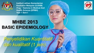 MHBE 2013
BASIC EPIDEMIOLOGY
Institut Latihan Kementerian
Kesihatan Malaysia (ILKKM)
Prog : Diploma in Medical And
Health Science (DPMH)
Year 1 Sem I
9/10/2020 1
ILKKM ; DPMH ; MHBE 2013 Basic Epidemiology [njtnkj@yahoo.com]
Penyelidikan Kuantitatif
dan kualitatif (1 jam)
 