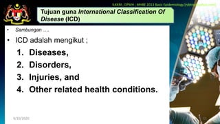 • Sambungan ….
• ICD adalah mengikut ;
1. Diseases,
2. Disorders,
3. Injuries, and
4. Other related health conditions.
9/10/2020 11
Tujuan guna International Classification Of
Disease (ICD)
ILKKM ; DPMH ; MHBE 2013 Basic Epidemiology [njbtny@yahoo.com]
 