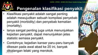 Pengenalan klasifikasi penyakit;
• Klasifikasi penyakit adalah sangat penting
adalah mewujudkan sebuah kompilasi penyebab
penyakit (morbidity) dan penyebab kematian
(mortality).
• Ianya sangat penting juga untuk menunjukkan
kejadian penyakit, dapat menunjukkan jelas
statistic semasa penyakit.
• Contohnya; kejadian kanser paru-paru banyak
dikesan pada awal abad ke 20 ini, banyak
dikalangan lelaki yang merokok.
9/10/2020 4
ILKKM ; DPMH ; MHBE 2013 Basic Epidemiology [njbtny@yahoo.com]
 