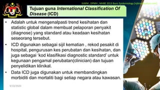 • Adalah untuk mengenalpasti trend kesihatan dan
statistic global dalam membuat pelaporan penyakit
(diagnose) yang standard atau keadaan kesihatan
seseorang tersebut.
• ICD digunakan sebagai sijil kematian , rekod pesakit di
hospital, pengurusan kes perubatan dan kesihatan, dan
juga sebagai ‘kod klasifikasi diagnostic standard’ untuk
kegunaan pengamal perubatan(clinician) dan tujuan
penyelidikan klinikal.
• Data ICD juga digunakan untuk membandingkan
morbiditi dan mortaliti bagi setiap negara atau kawasan.
9/10/2020 9
Tujuan guna International Classification Of
Disease (ICD)
ILKKM ; DPMH ; MHBE 2013 Basic Epidemiology [njbtny@yahoo.com]
 