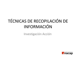 TÉCNICAS DE RECOPILACIÓN DE
INFORMACIÓN
Investigación Acción
 