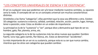 “LOS CONCEPTOS UNIVERSALES DE ESENCIA Y DE EXISTENCIA”.
El ser es cualquier cosa que podemos ver y/o tocar mediante nuestros sentidos, su opuesto
seria la nada. El concepto de ser es un concepto universal con muchas características
distintas.
Aristóteles a las llama “categorías”, ellas permiten que la cosa sea diferente a otra. Existen
10 categorías: sustancia o esencia, calidad, cantidad, relación, acción, pasión, lugar, tiempo,
tener o posición, estar. Estas se dividen en un orden de importancia:
La principal es la de la “sustancia” o “ser”, porque dice y demuestra qué tipo de ser es:
hombre, gato, flor, planeta, arma, etc.
La segunda categoría es la de las sustancias más las otras nuevas que quedan: hombre
fuerte, luna roja, gato siamés, flor blanca, etc. Estos se denominan “accidentes”.
Lo más importante de un ser es su sustancia, porque esta es su ser que nunca cambia;
mientras que las otras son categorías que pueden cambiar.
 