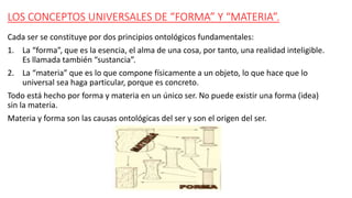 LOS CONCEPTOS UNIVERSALES DE “FORMA” Y “MATERIA”.
Cada ser se constituye por dos principios ontológicos fundamentales:
1. La “forma”, que es la esencia, el alma de una cosa, por tanto, una realidad inteligible.
Es llamada también “sustancia”.
2. La “materia” que es lo que compone físicamente a un objeto, lo que hace que lo
universal sea haga particular, porque es concreto.
Todo está hecho por forma y materia en un único ser. No puede existir una forma (idea)
sin la materia.
Materia y forma son las causas ontológicas del ser y son el origen del ser.
 
