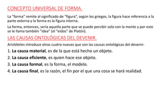 CONCEPTO UNIVERSAL DE FORMA.
La “forma” remite al significado de “figura”, según los griegos, la figura hace referencia a la
parte externa y la forma es la figura interna.
La forma, entonces, sería aquella parte que se puede percibir solo con la mente y por esto
se le llama también “idea” (el “eidos” de Platón).
LAS CAUSAS ONTOLÓGICAS DEL DEVENIR.
Aristóteles introduce otras cuatro nuevas que son las causas ontológicas del devenir:
1. La causa material, es de la que está hecho un objeto.
2. La causa eficiente, es quien hace ese objeto.
3. La causa formal, es la forma, el modelo.
4. La causa final, es la razón, el fin por el que una cosa se hará realidad.
 