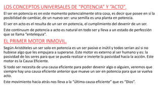 LOS CONCEPTOS UNIVERSALES DE “POTENCIA” Y “ACTO”.
El ser en potencia es en este momento potencialmente otra cosa, es decir que posee en sí la
posibilidad de cambiar, de un nuevo ser: una semilla es una planta en potencia.
El ser en acto es el resulta de un ser en potencia, el cumplimiento del devenir de un ser.
Este continuum de potencia a acto es natural en todo ser y lleva a un estado de perfección
que se llama “entelequia”.
EL PRIMER MOTOR INMOVIL.
Según Aristóteles un ser solo en potencia es un ser pasivo e inútil y todos serían así si no
hubiese algo que les empujara a superarse. Este motor es externo al ser humano y es: la
pasividad de los seres para que se pueda realizar e invierte la pasividad hacia la acción. Este
motor es la Causa Eficiente.
Si todo ser necesita de una causa eficiente para poder devenir algo o alguien, veremos que
siempre hay una causa eficiente anterior que mueve un ser en potencia para que se vuelva
acto.
Este movimiento hacia atrás nos lleva a la “última causa eficiente” que es “Dios”.
 