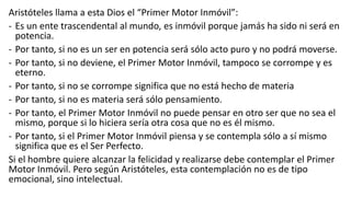 Aristóteles llama a esta Dios el “Primer Motor Inmóvil”:
- Es un ente trascendental al mundo, es inmóvil porque jamás ha sido ni será en
potencia.
- Por tanto, si no es un ser en potencia será sólo acto puro y no podrá moverse.
- Por tanto, si no deviene, el Primer Motor Inmóvil, tampoco se corrompe y es
eterno.
- Por tanto, si no se corrompe significa que no está hecho de materia
- Por tanto, si no es materia será sólo pensamiento.
- Por tanto, el Primer Motor Inmóvil no puede pensar en otro ser que no sea el
mismo, porque si lo hiciera sería otra cosa que no es él mismo.
- Por tanto, si el Primer Motor Inmóvil piensa y se contempla sólo a sí mismo
significa que es el Ser Perfecto.
Si el hombre quiere alcanzar la felicidad y realizarse debe contemplar el Primer
Motor Inmóvil. Pero según Aristóteles, esta contemplación no es de tipo
emocional, sino intelectual.
 