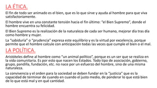 LA ÉTICA.
El fin de todo ser animado es el bien, que es lo que sirve y ayuda al hombre para que viva
satisfactoriamente.
El hombre vive en una constante tensión hacia el fin último: “el Bien Supremo”, donde el
hombre encuentra su felicidad.
El Bien Supremo es la realización de la naturaleza de cada ser humano, mejorar día tras día
como hombre y mujer.
La “sabiduría” o “prudencia” expresa este equilibrio y es la virtud por excelencia, porque
permite que el hombre calcule con anticipación todas las veces que cumple el bien o el mal.
LA POLÍTICA.
Aristóteles define al hombre como “un animal político”, porque es un ser que se realiza en
la vida comunitaria. Es por esto que nacen los Estados. Todo tipo de asociación, gobierno,
grupo, pandilla, fundación, etc. no nace por un esfuerzo del hombre, sino de una misma
naturaleza.
La convivencia y el orden para la sociedad se deben fundar en la “justicia” que es la
capacidad de terminar de cuando en cuando el justo medio, de ponderar lo que está bien
de lo que está mal y en qué cantidad.
 