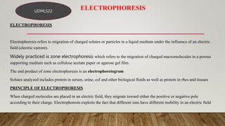 ELECTROPHORESIS
ELECTROPHORESIS
Electrophoresis refers to migration of charged solutes or particles in a liquid medium under the influence of an electric
field (electric current).
Widely practiced is zone electrophoresis which refers to the migration of charged macromolecules in a porous
supporting medium such as cellulose acetate paper or agarose gel film.
The end product of zone electrophoresis is an electrophoretogram
Solutes analyzed includes protein in serum, urine, csf and other biological fluids as well as protein in rbcs and tissues
PRINCIPLE OF ELECTROPHORESIS
When charged molecules are placed in an electric field, they migrate toward either the positive or negative pole
according to their charge. Electrophoresis exploits the fact that different ions have different mobility in an electric field
UDMLS22
 