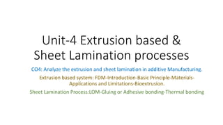 Unit-4 Extrusion based &
Sheet Lamination processes
CO4: Analyze the extrusion and sheet lamination in additive Manufacturing.
Extrusion based system: FDM-Introduction-Basic Principle-Materials-
Applications and Limitations-Bioextrusion.
Sheet Lamination Process:LOM-Gluing or Adhesive bonding-Thermal bonding
 