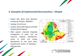 3. Examples of implemented best practices - Ehiopia
• Project title: Basin Scale Resilience
Initiative for Ethiopia - BASRINET;
• Funding: 34.5 M Euros;
• Locality: Awash (Afar Region) and Wabi
Shebele (Somali Region);
• Main aspects: improved integrated
management of water and soil
resources (capacity development,
access to water and energy,
development of river basin plans,
computerized system of databases -
D4D approach)
@ AICS Addis Ababa
 