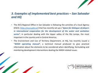 3. Examples of implemented best practices – San Salvador
and HQ
• The AICS Regional Office in San Salvador is following the activities of a local Agency
(ESCO; https://esco.gob.sv/) that has recently set up a "Space for dialogue of players
in international cooperation for the development of the water and sanitation
sector“, in particular dealing with the Upper valley of the Río Lempa, the most
important in the country and in Central America;
• The Environment and Use of Territory Department, at HQ, has recently issued a
"WASH operating manual”, a technical manual produced to give practical
information about the elements to be considered when identifying, formulating and
monitoring development interventions dealing the WASH related issues.
 