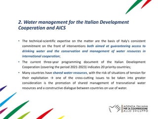 2. Water management for the Italian Development
Cooperation and AICS
• The technical-scientific expertise on the matter are the basis of Italy's consistent
commitment on the front of interventions both aimed at guaranteeing access to
drinking water and the conservation and management of water resources in
international cooperation;
• The current three-year programming document of the Italian Development
Cooperation (covering the period 2021-2023) indicates 20 priority countries;
• Many countries have shared water resources, with the risk of situations of tension for
their exploitation → one of the cross-cutting issues to be taken into greater
consideration is the promotion of shared management of transnational water
resources and a constructive dialogue between countries on use of water.
 