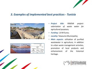 3. Examples of implemented best practices - Tunisia
• Project title: RINOVA project:
valorisation of waste water for
agricultural purposes;
• Funding: 1.8 M Euros;
• Locality: Tataouine Municipality;
• Main aspects: utilization of purified
wastewater in agriculture, in addition
to urban waste management activities,
promotion of local products and
enhancement of the historical
heritage.
@ AICS Tunis
@ AICS Tunis
 