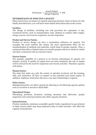 𝑈𝑡𝑖𝑙𝑖𝑧𝑎𝑡𝑖𝑜𝑛 =
𝐴𝑐𝑡𝑢𝑎𝑙 𝑂𝑢𝑡𝑝𝑢𝑡
𝐷𝑒𝑠𝑖𝑔𝑛 𝐶𝑎𝑝𝑎𝑐𝑖𝑡𝑦
× 100
DETERMINANTS OF EFFECTIVE CAPACITY
Many factors have an impact on capacity planning decisions. Some of these are only
briefly described here, you will learn more details about them later in the course.
Facilities.
The design of facilities, including size and provision for expansion, is key.
Locational factors, such as transportation costs, distance to market, labor supply,
energy sources, and room for expansion, are also important.
Product and Service Factors.
Product or service design can have a tremendous influence on capacity. For
example, the more uniform the output, the more opportunities there are for
standardization of methods and materials, which leads to greater capacity. Thus, a
restaurant that offers a limited menu can usually prepare and serve meals at a faster
rate than a restaurant with an extensive menu.
Process Factors.
The quantity capability of a process is an obvious determinant of capacity. For
instance, Quality. If quality of output does not meet standards, the rate of output
will be slowed by the need for inspection and rework activities. Therefore capacity
will reduce.
Human Factors.
The tasks that make up a job, the variety of activities involved, and the training,
skill, and experience, all have an impact on the potential and actual output. In
addition, employee motivation also has a very basic relationship to capacity.
Policy Factors.
Management policy can affect capacity by allowing or not allowing capacity options
such as overtime or second or third shifts.
Operational Factors.
Scheduling problems, Inventory stocking decisions, late deliveries, quality
inspection and control procedures also affect capacity decisions.
External Factors.
Product standards, minimum acceptable quality limits, regulations by government
or labor unions which may keep employees busy in other activities also affect the
capacity of production.
 