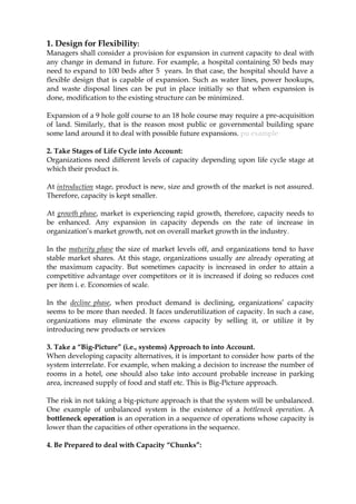 1. Design for Flexibility:
Managers shall consider a provision for expansion in current capacity to deal with
any change in demand in future. For example, a hospital containing 50 beds may
need to expand to 100 beds after 5 years. In that case, the hospital should have a
flexible design that is capable of expansion. Such as water lines, power hookups,
and waste disposal lines can be put in place initially so that when expansion is
done, modification to the existing structure can be minimized.
Expansion of a 9 hole golf course to an 18 hole course may require a pre-acquisition
of land. Similarly, that is the reason most public or governmental building spare
some land around it to deal with possible future expansions. pu example
2. Take Stages of Life Cycle into Account:
Organizations need different levels of capacity depending upon life cycle stage at
which their product is.
At introduction stage, product is new, size and growth of the market is not assured.
Therefore, capacity is kept smaller.
At growth phase, market is experiencing rapid growth, therefore, capacity needs to
be enhanced. Any expansion in capacity depends on the rate of increase in
organization’s market growth, not on overall market growth in the industry.
In the maturity phase the size of market levels off, and organizations tend to have
stable market shares. At this stage, organizations usually are already operating at
the maximum capacity. But sometimes capacity is increased in order to attain a
competitive advantage over competitors or it is increased if doing so reduces cost
per item i. e. Economies of scale.
In the decline phase, when product demand is declining, organizations’ capacity
seems to be more than needed. It faces underutilization of capacity. In such a case,
organizations may eliminate the excess capacity by selling it, or utilize it by
introducing new products or services
3. Take a “Big-Picture” (i.e., systems) Approach to into Account.
When developing capacity alternatives, it is important to consider how parts of the
system interrelate. For example, when making a decision to increase the number of
rooms in a hotel, one should also take into account probable increase in parking
area, increased supply of food and staff etc. This is Big-Picture approach.
The risk in not taking a big-picture approach is that the system will be unbalanced.
One example of unbalanced system is the existence of a bottleneck operation. A
bottleneck operation is an operation in a sequence of operations whose capacity is
lower than the capacities of other operations in the sequence.
4. Be Prepared to deal with Capacity “Chunks”:
 