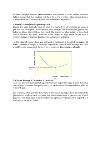 In times of higher demand, One solution to this problem is to use worker overtime.
Which means that the workers will have to work overtime when demand rises.
Another solution is to outsource the production of extra products.
6. Identify The Optimal Operating Level.
Production units typically have an ideal or optimal level of operation in terms of
per unit cost of outputs. At the optimal level, cost per unit is minimum, production
below or above that will bear more cost. The reason is, when output is low, fixed
cost is absorbed by lesser products, when output is high, other factors such a
workers fatigue or machine breakdowns increase per unit cost.
At the optimal point, where per unit cost is minimum, it is called economies of
scale. However, if output is increased beyond the optimal level, average unit costs
would become increasingly larger. This is known as diseconomies of scale.
7. Choose Strategy if Expansion is Involved:
As it was discussed earlier that capacity increases happen in large chunks. In such a
case where expansions in capacity are expected in future, managers should plan for
it accordingly.
For example, when demand for output is increased, managers have to increase the
plant size to produce more products, this results in decrease in per unit cost of each
product. Therefore, each expansion shifts the optimal production level of plant as it
is shown in the figure below.
 