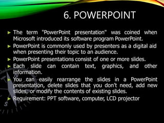 6. POWERPOINT
► The term "PowerPoint presentation" was coined when
Microsoft introduced its software program PowerPoint.
► PowerPoint is commonly used by presenters as a digital aid
when presenting their topic to an audience.
► PowerPoint presentations consist of one or more slides.
► Each slide can contain text, graphics, and other
information.
► You can easily rearrange the slides in a PowerPoint
presentation, delete slides that you don’t need, add new
slides, or modify the contents of existing slides.
► Requirement: PPT software, computer, LCD projector
 