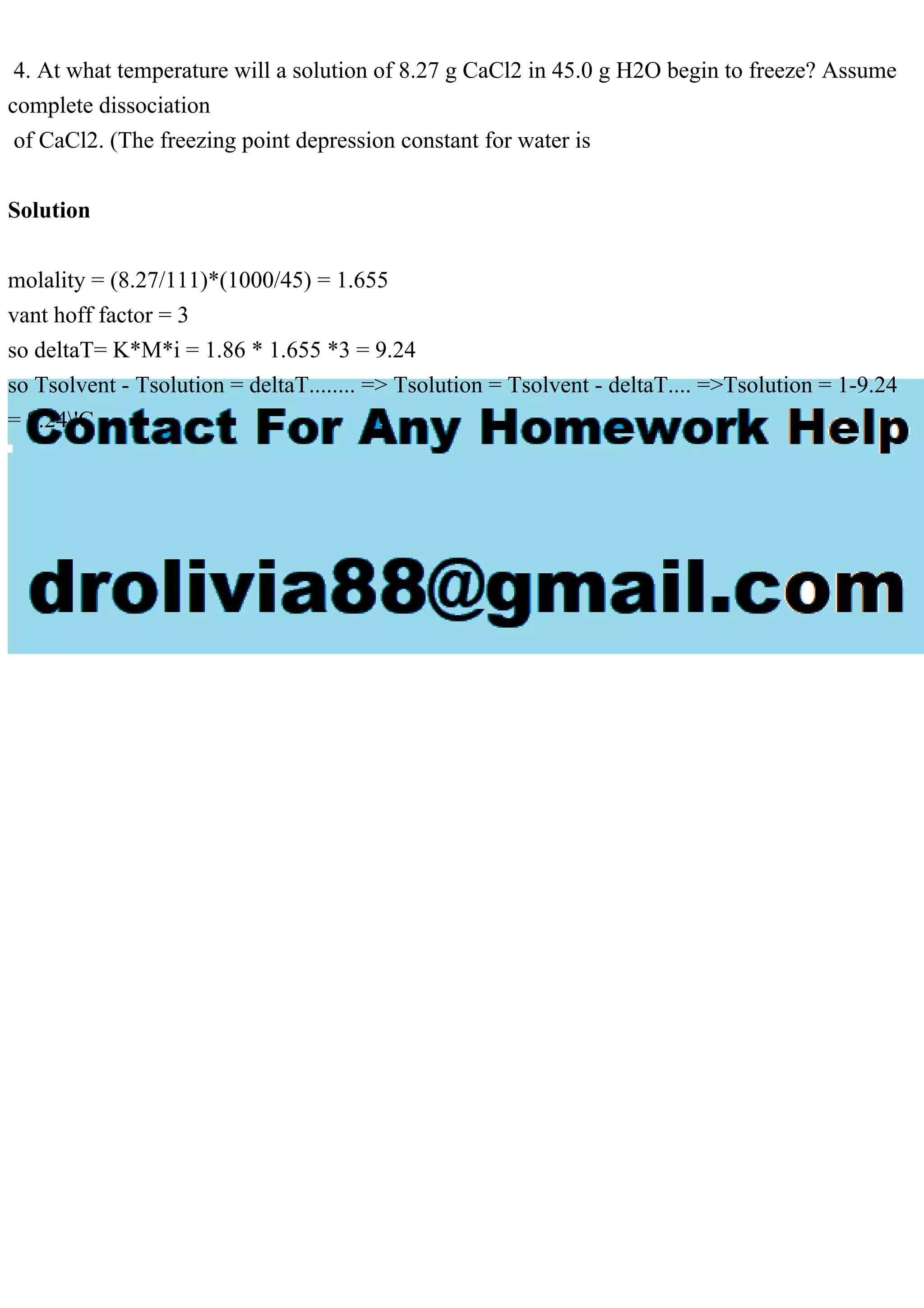 4. At what temperature will a solution of 8.27 g CaCl2 in 45.0 g H2O begin to freeze? Assume
complete dissociation
of CaCl2. (The freezing point depression constant for water is
Solution
molality = (8.27/111)*(1000/45) = 1.655
vant hoff factor = 3
so deltaT= K*M*i = 1.86 * 1.655 *3 = 9.24
so Tsolvent - Tsolution = deltaT........ => Tsolution = Tsolvent - deltaT.... =>Tsolution = 1-9.24
= 8.24'C