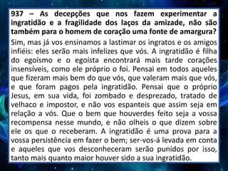 937 – As decepções que nos fazem experimentar a
ingratidão e a fragilidade dos laços da amizade, não são
também para o homem de coração uma fonte de amargura?
Sim, mas já vos ensinamos a lastimar os ingratos e os amigos
infiéis: eles serão mais infelizes que vós. A ingratidão é filha
do egoísmo e o egoísta encontrará mais tarde corações
insensíveis, como ele próprio o foi. Pensai em todos aqueles
que fizeram mais bem do que vós, que valeram mais que vós,
e que foram pagos pela ingratidão. Pensai que o próprio
Jesus, em sua vida, foi zombado e desprezado, tratado de
velhaco e impostor, e não vos espanteis que assim seja em
relação a vós. Que o bem que houverdes feito seja a vossa
recompensa nesse mundo, e não olheis o que dizem sobre
ele os que o receberam. A ingratidão é uma prova para a
vossa persistência em fazer o bem; ser-vos-á levada em conta
e aqueles que vos desconheceram serão punidos por isso,
tanto mais quanto maior houver sido a sua ingratidão.
 