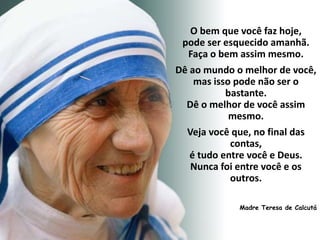 O bem que você faz hoje,
pode ser esquecido amanhã.
Faça o bem assim mesmo.
Dê ao mundo o melhor de você,
mas isso pode não ser o
bastante.
Dê o melhor de você assim
mesmo.
Veja você que, no final das
contas,
é tudo entre você e Deus.
Nunca foi entre você e os
outros.
Madre Teresa de Calcutá
 