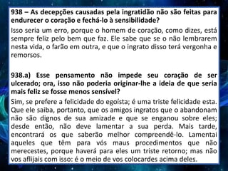 938 – As decepções causadas pela ingratidão não são feitas para
endurecer o coração e fechá-lo à sensibilidade?
Isso seria um erro, porque o homem de coração, como dizes, está
sempre feliz pelo bem que faz. Ele sabe que se o não lembrarem
nesta vida, o farão em outra, e que o ingrato disso terá vergonha e
remorsos.
938.a) Esse pensamento não impede seu coração de ser
ulcerado; ora, isso não poderia originar-lhe a ideia de que seria
mais feliz se fosse menos sensível?
Sim, se prefere a felicidade do egoísta; é uma triste felicidade esta.
Que ele saiba, portanto, que os amigos ingratos que o abandonam
não são dignos de sua amizade e que se enganou sobre eles;
desde então, não deve lamentar a sua perda. Mais tarde,
encontrará os que saberão melhor compreendê-lo. Lamentai
aqueles que têm para vós maus procedimentos que não
merecestes, porque haverá para eles um triste retorno; mas não
vos aflijais com isso: é o meio de vos colocardes acima deles.
 