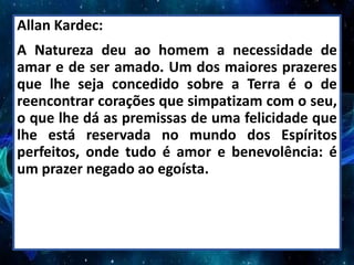 Allan Kardec:
A Natureza deu ao homem a necessidade de
amar e de ser amado. Um dos maiores prazeres
que lhe seja concedido sobre a Terra é o de
reencontrar corações que simpatizam com o seu,
o que lhe dá as premissas de uma felicidade que
lhe está reservada no mundo dos Espíritos
perfeitos, onde tudo é amor e benevolência: é
um prazer negado ao egoísta.
 