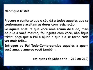Não fique triste!
Procure o conforto que o céu dá a todos aqueles que se
conformam e aceitam as dores com resignação.
Se aquela criatura que você ama acima de tudo, mais
do que a você mesmo, foi ingrata com você, não fique
triste: peça que o Pai a ajude e que ela se torne cada
vez mais feliz…
Entregue ao Pai Todo-Compreensivo aqueles a quem
você ama, e ame-os você também.
(Minutos de Sabedoria – 215 ou 219)
 