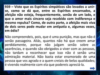 939 – Visto que os Espíritos simpáticos são levados a unir-
se, como se dá que, entre os Espíritos encarnados, a
afeição não esteja, frequentemente, senão de um lado, e
que o amor mais sincero seja recebido com indiferença e
mesmo repulsa? Como, de outra parte, a afeição mais viva
de dois seres pode mudar em antipatia e, algumas vezes,
em ódio?
Não compreendeis, pois, que é uma punição, mas que não é
senão passageira. Aliás, quantos não há que creem amar
perdidamente, porque não julgam senão sobre as
aparências, e quando são obrigados a viver com as pessoas,
não tardam a reconhecer que isso não é senão uma
admiração material. Não basta estar enamorado de uma
pessoa que vos agrada e a quem creiais de belas qualidades;
é vivendo realmente com ela que podereis apreciá-la.
 