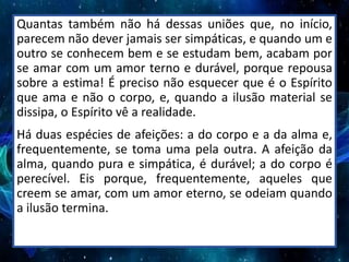 Quantas também não há dessas uniões que, no início,
parecem não dever jamais ser simpáticas, e quando um e
outro se conhecem bem e se estudam bem, acabam por
se amar com um amor terno e durável, porque repousa
sobre a estima! É preciso não esquecer que é o Espírito
que ama e não o corpo, e, quando a ilusão material se
dissipa, o Espírito vê a realidade.
Há duas espécies de afeições: a do corpo e a da alma e,
frequentemente, se toma uma pela outra. A afeição da
alma, quando pura e simpática, é durável; a do corpo é
perecível. Eis porque, frequentemente, aqueles que
creem se amar, com um amor eterno, se odeiam quando
a ilusão termina.
 