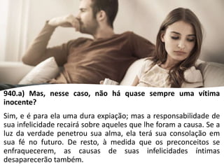 940.a) Mas, nesse caso, não há quase sempre uma vítima
inocente?
Sim, e é para ela uma dura expiação; mas a responsabilidade de
sua infelicidade recairá sobre aqueles que lhe foram a causa. Se a
luz da verdade penetrou sua alma, ela terá sua consolação em
sua fé no futuro. De resto, à medida que os preconceitos se
enfraquecerem, as causas de suas infelicidades íntimas
desaparecerão também.
 