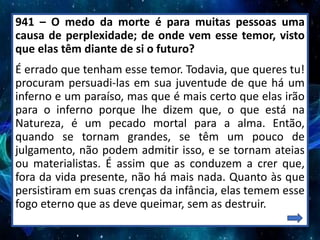 941 – O medo da morte é para muitas pessoas uma
causa de perplexidade; de onde vem esse temor, visto
que elas têm diante de si o futuro?
É errado que tenham esse temor. Todavia, que queres tu!
procuram persuadi-las em sua juventude de que há um
inferno e um paraíso, mas que é mais certo que elas irão
para o inferno porque lhe dizem que, o que está na
Natureza, é um pecado mortal para a alma. Então,
quando se tornam grandes, se têm um pouco de
julgamento, não podem admitir isso, e se tornam ateias
ou materialistas. É assim que as conduzem a crer que,
fora da vida presente, não há mais nada. Quanto às que
persistiram em suas crenças da infância, elas temem esse
fogo eterno que as deve queimar, sem as destruir.
 