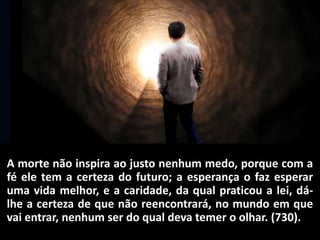 A morte não inspira ao justo nenhum medo, porque com a
fé ele tem a certeza do futuro; a esperança o faz esperar
uma vida melhor, e a caridade, da qual praticou a lei, dá-
lhe a certeza de que não reencontrará, no mundo em que
vai entrar, nenhum ser do qual deva temer o olhar. (730).
 