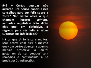 942 – Certas pessoas não
acharão um pouco banais esses
conselhos para ser feliz sobre a
Terra? Não verão neles o que
chamam lugares comuns,
verdades repetidas? Não dirão
elas que, em definitivo, o
segredo para ser feliz é saber
suportar sua infelicidade?
Há os que dirão isso, e muitos.
Mas ocorre com eles o mesmo
que com certos doentes a quem o
médico prescreve a dieta:
gostariam de ser curados sem
remédios e continuando a se
predispor às indigestões.
 