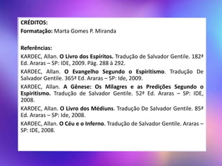 CRÉDITOS:
Formatação: Marta Gomes P. Miranda
Referências:
KARDEC, Allan. O Livro dos Espíritos. Tradução de Salvador Gentile. 182ª
Ed. Araras – SP: IDE, 2009. Pág. 288 à 292.
KARDEC, Allan. O Evangelho Segundo o Espiritismo. Tradução De
Salvador Gentile. 365ª Ed. Araras – SP: Ide, 2009.
KARDEC, Allan. A Gênese: Os Milagres e as Predições Segundo o
Espiritismo. Tradução de Salvador Gentile. 52ª Ed. Araras – SP: IDE,
2008.
KARDEC, Allan. O Livro dos Médiuns. Tradução De Salvador Gentile. 85ª
Ed. Araras – SP: Ide, 2008.
KARDEC, Allan. O Céu e o Inferno. Tradução de Salvador Gentile. Araras –
SP: IDE, 2008.
 