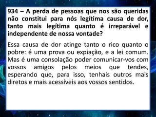 934 – A perda de pessoas que nos são queridas
não constitui para nós legítima causa de dor,
tanto mais legítima quanto é irreparável e
independente de nossa vontade?
Essa causa de dor atinge tanto o rico quanto o
pobre: é uma prova ou expiação, e a lei comum.
Mas é uma consolação poder comunicar-vos com
vossos amigos pelos meios que tendes,
esperando que, para isso, tenhais outros mais
diretos e mais acessíveis aos vossos sentidos.
 