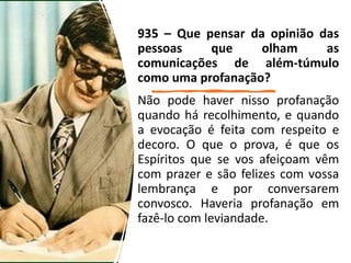 935 – Que pensar da opinião das
pessoas que olham as
comunicações de além-túmulo
como uma profanação?
Não pode haver nisso profanação
quando há recolhimento, e quando
a evocação é feita com respeito e
decoro. O que o prova, é que os
Espíritos que se vos afeiçoam vêm
com prazer e são felizes com vossa
lembrança e por conversarem
convosco. Haveria profanação em
fazê-lo com leviandade.
 